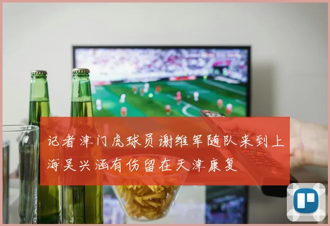 记者津门虎球员谢维军随队来到上海吴兴涵有伤留在天津康复