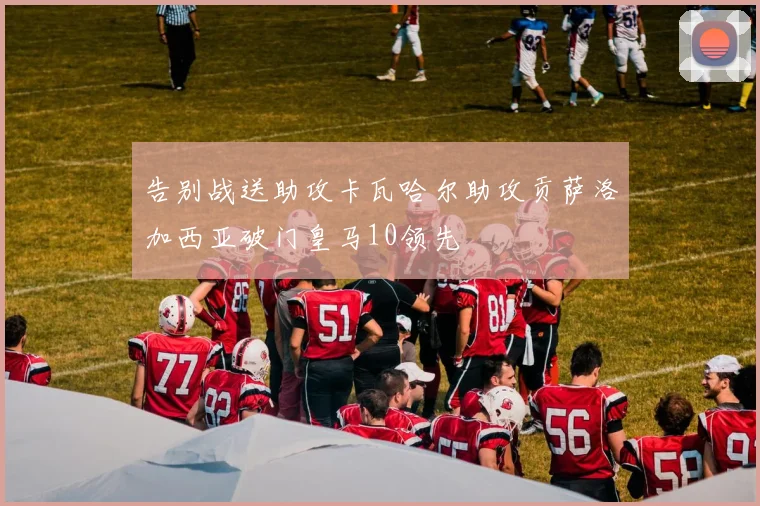告别战送助攻卡瓦哈尔助攻贡萨洛加西亚破门皇马10领先